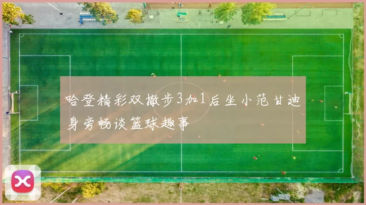 哈登精彩双撤步3加1后坐小范甘迪身旁畅谈篮球趣事