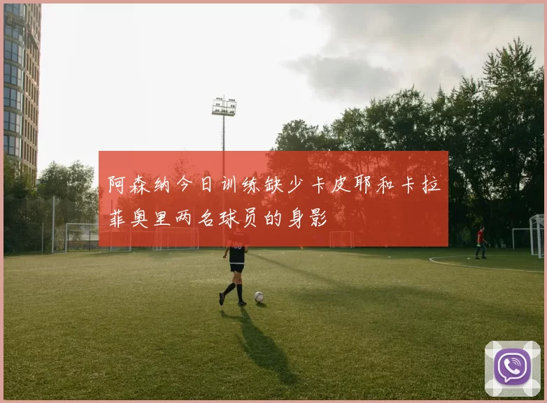 阿森纳今日训练缺少卡皮耶和卡拉菲奥里两名球员的身影