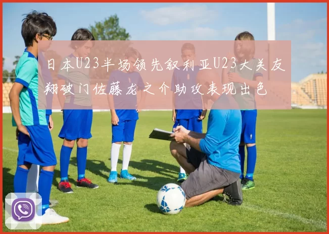 日本U23半场领先叙利亚U23大关友翔破门佐藤龙之介助攻表现出色
