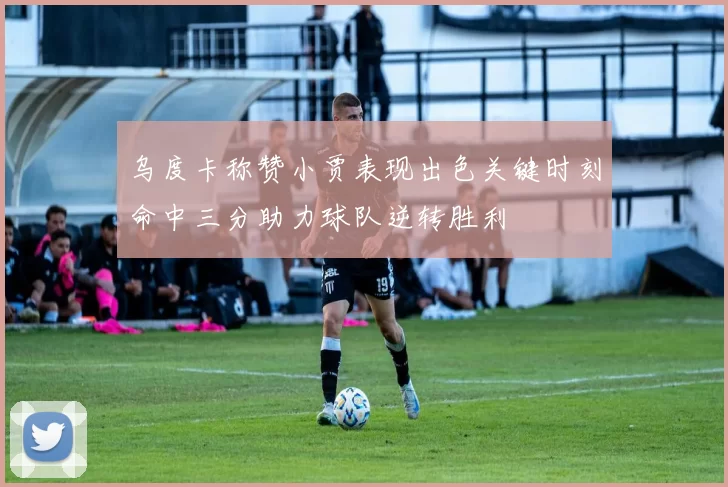 乌度卡称赞小贾表现出色关键时刻命中三分助力球队逆转胜利