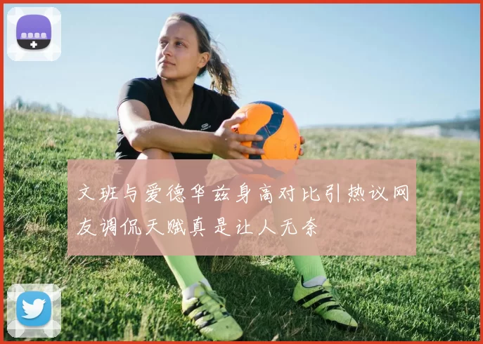文班与爱德华兹身高对比引热议网友调侃天赋真是让人无奈