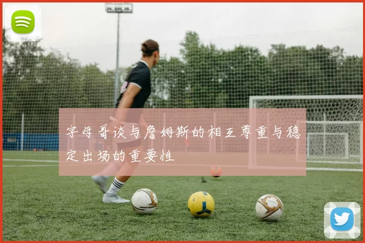 字母哥谈与詹姆斯的相互尊重与稳定出场的重要性