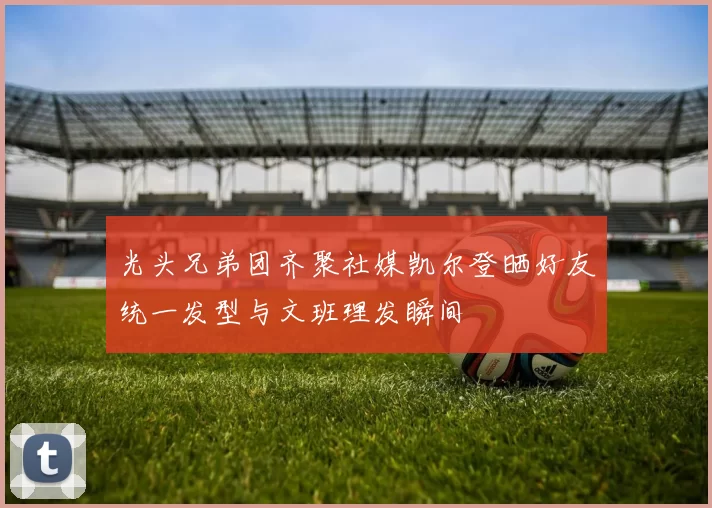 光头兄弟团齐聚社媒凯尔登晒好友统一发型与文班理发瞬间